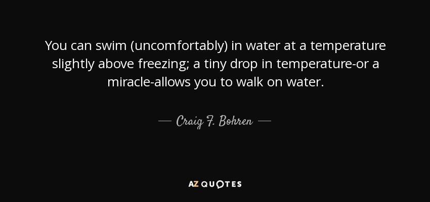 You can swim (uncomfortably) in water at a temperature slightly above freezing; a tiny drop in temperature-or a miracle-allows you to walk on water. - Craig F. Bohren