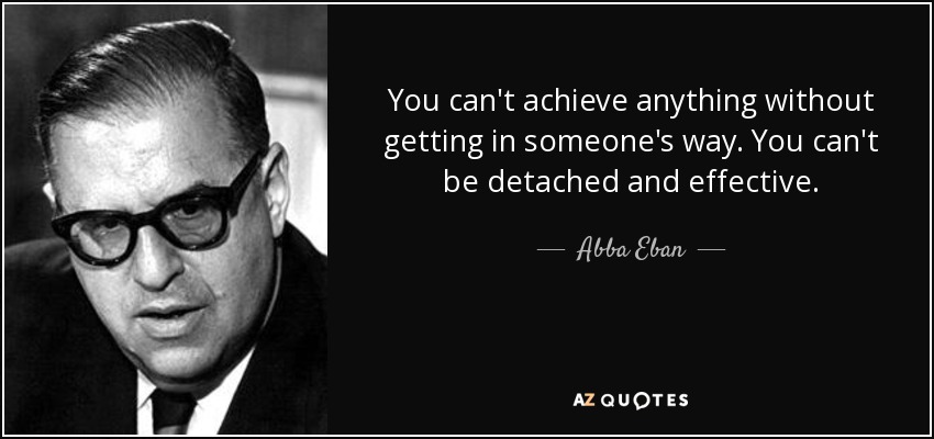 You can't achieve anything without getting in someone's way. You can't be detached and effective. - Abba Eban