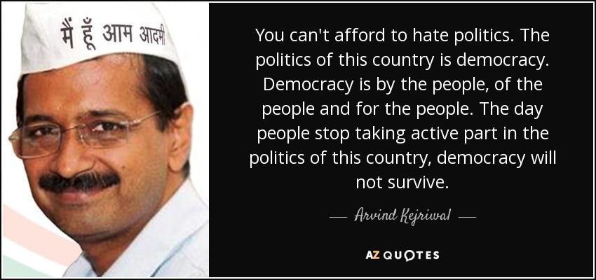 You can't afford to hate politics. The politics of this country is democracy. Democracy is by the people, of the people and for the people. The day people stop taking active part in the politics of this country, democracy will not survive. - Arvind Kejriwal