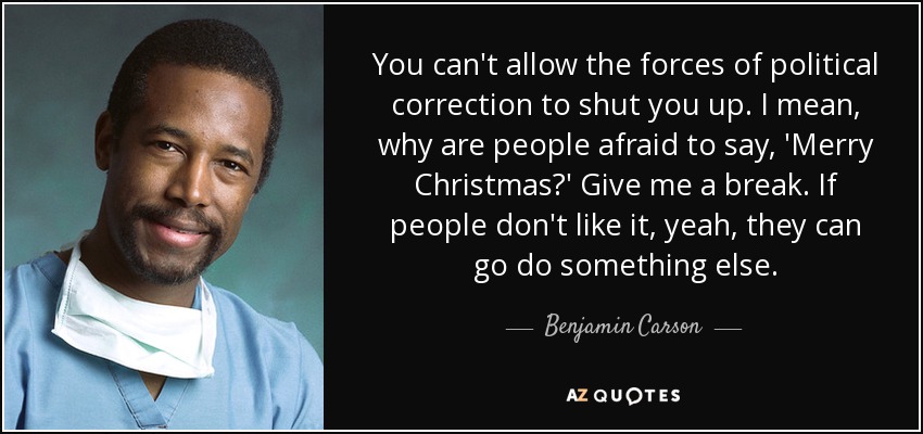 You can't allow the forces of political correction to shut you up. I mean, why are people afraid to say, 'Merry Christmas?' Give me a break. If people don't like it, yeah, they can go do something else. - Benjamin Carson