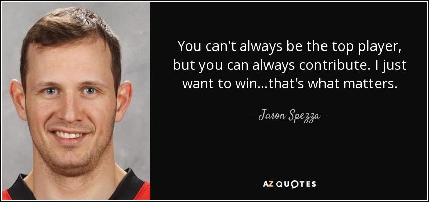 You can't always be the top player, but you can always contribute. I just want to win...that's what matters. - Jason Spezza