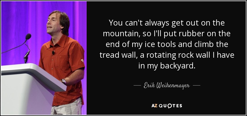 You can't always get out on the mountain, so I'll put rubber on the end of my ice tools and climb the tread wall, a rotating rock wall I have in my backyard. - Erik Weihenmayer