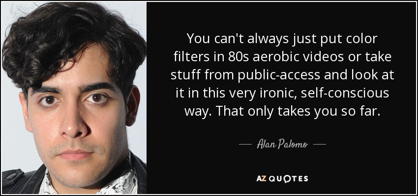 You can't always just put color filters in 80s aerobic videos or take stuff from public-access and look at it in this very ironic, self-conscious way. That only takes you so far. - Alan Palomo