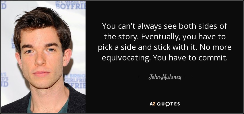 You can't always see both sides of the story. Eventually, you have to pick a side and stick with it. No more equivocating. You have to commit. - John Mulaney