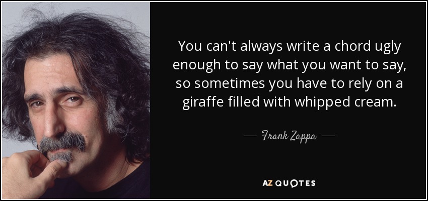 You can't always write a chord ugly enough to say what you want to say, so sometimes you have to rely on a giraffe filled with whipped cream. - Frank Zappa