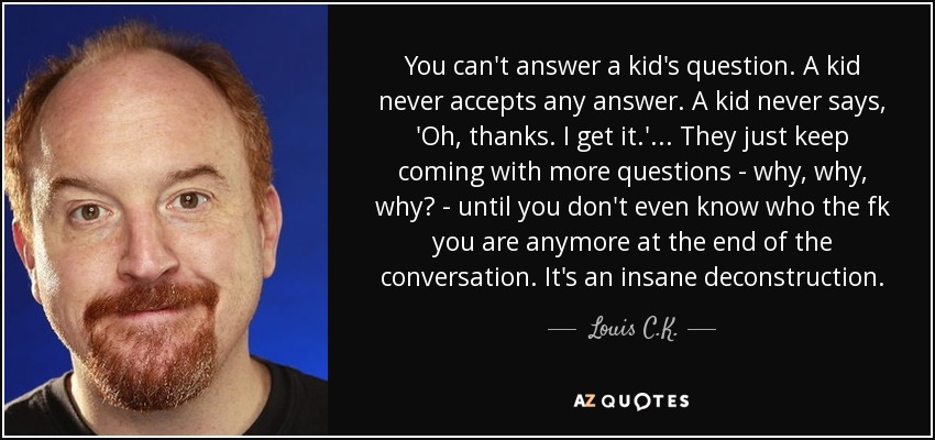 You can't answer a kid's question. A kid never accepts any answer. A kid never says, 'Oh, thanks. I get it.'... They just keep coming with more questions - why, why, why? - until you don't even know who the fk you are anymore at the end of the conversation. It's an insane deconstruction. - Louis C. K.