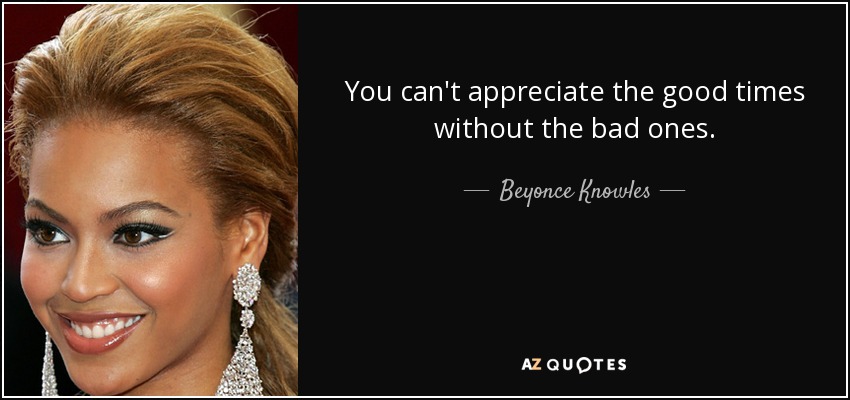 You can't appreciate the good times without the bad ones. - Beyonce Knowles