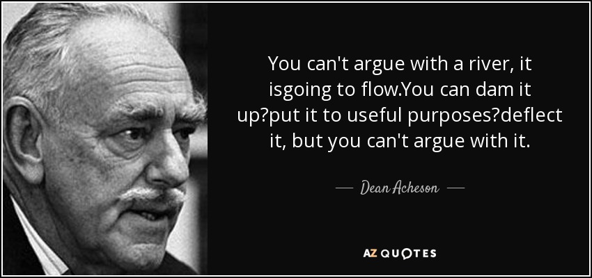 You can't argue with a river, it isgoing to flow.You can dam it up?put it to useful purposes?deflect it, but you can't argue with it. - Dean Acheson