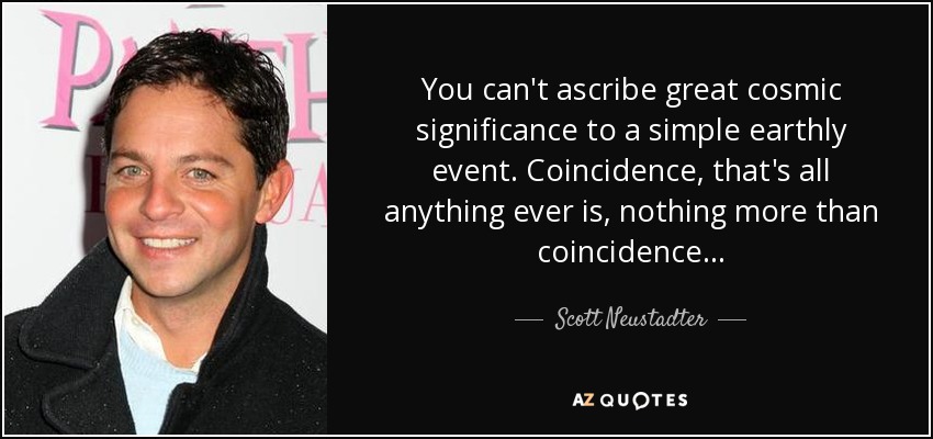 You can't ascribe great cosmic significance to a simple earthly event. Coincidence, that's all anything ever is, nothing more than coincidence... - Scott Neustadter