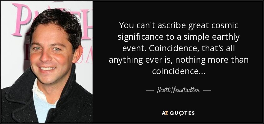 You can't ascribe great cosmic significance to a simple earthly event. Coincidence, that's all anything ever is, nothing more than coincidence... - Scott Neustadter
