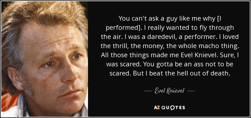 You can't ask a guy like me why [I performed]. I really wanted to fly through the air. I was a daredevil, a performer. I loved the thrill, the money, the whole macho thing. All those things made me Evel Knievel. Sure, I was scared. You gotta be an ass not to be scared. But I beat the hell out of death. - Evel Knievel