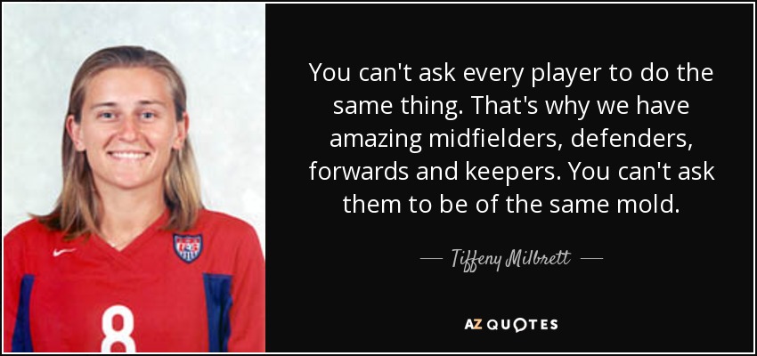 You can't ask every player to do the same thing. That's why we have amazing midfielders, defenders, forwards and keepers. You can't ask them to be of the same mold. - Tiffeny Milbrett