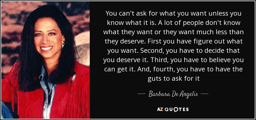 You can't ask for what you want unless you know what it is. A lot of people don't know what they want or they want much less than they deserve. First you have figure out what you want. Second, you have to decide that you deserve it. Third, you have to believe you can get it. And, fourth, you have to have the guts to ask for it - Barbara De Angelis