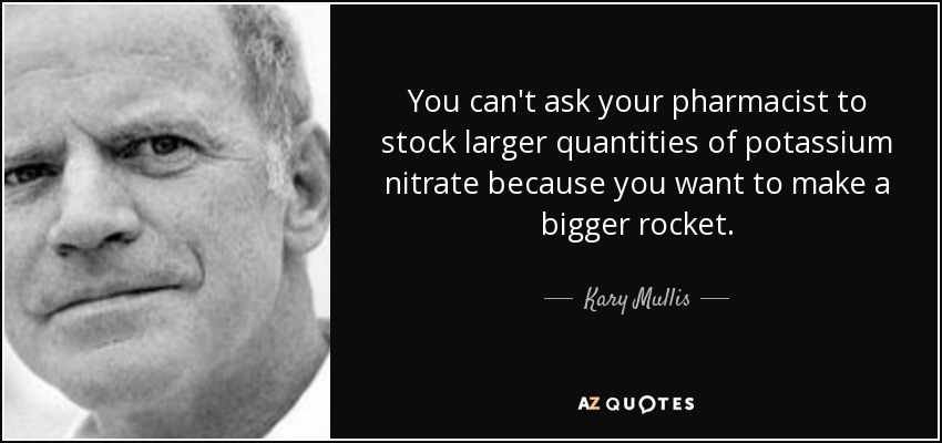 You can't ask your pharmacist to stock larger quantities of potassium nitrate because you want to make a bigger rocket. - Kary Mullis