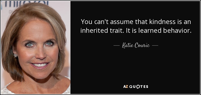 You can't assume that kindness is an inherited trait. It is learned behavior. - Katie Couric