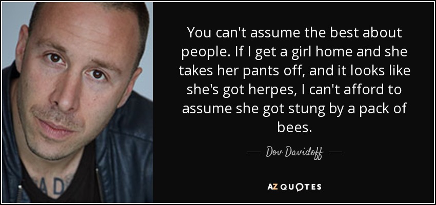 You can't assume the best about people. If I get a girl home and she takes her pants off, and it looks like she's got herpes, I can't afford to assume she got stung by a pack of bees. - Dov Davidoff