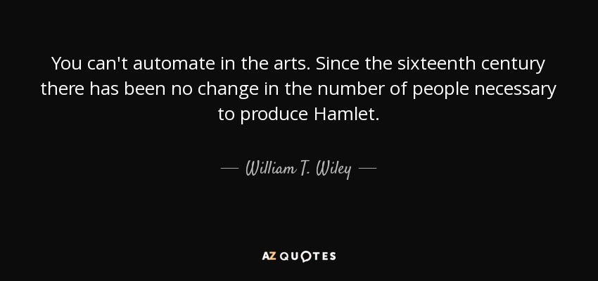 You can't automate in the arts. Since the sixteenth century there has been no change in the number of people necessary to produce Hamlet. - William T. Wiley