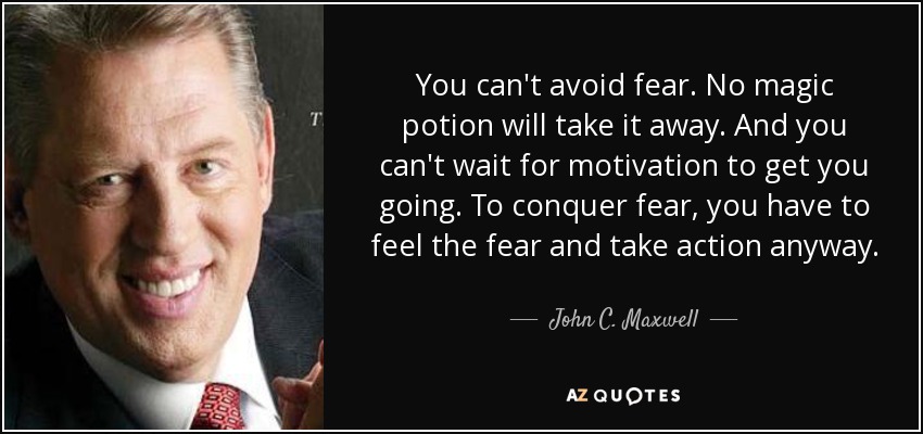 You can't avoid fear. No magic potion will take it away. And you can't wait for motivation to get you going. To conquer fear, you have to feel the fear and take action anyway. - John C. Maxwell