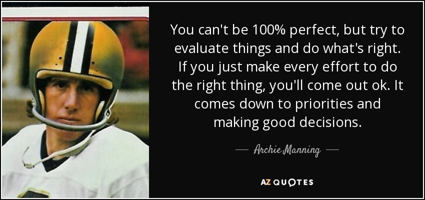 You can't be 100% perfect, but try to evaluate things and do what's right. If you just make every effort to do the right thing, you'll come out ok. It comes down to priorities and making good decisions. - Archie Manning