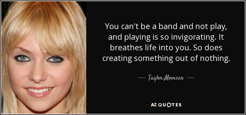You can't be a band and not play, and playing is so invigorating. It breathes life into you. So does creating something out of nothing. - Taylor Momsen