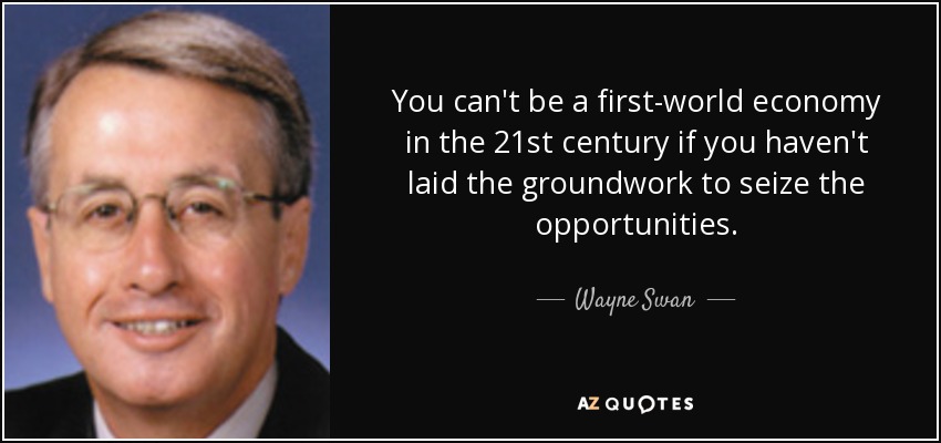 You can't be a first-world economy in the 21st century if you haven't laid the groundwork to seize the opportunities. - Wayne Swan