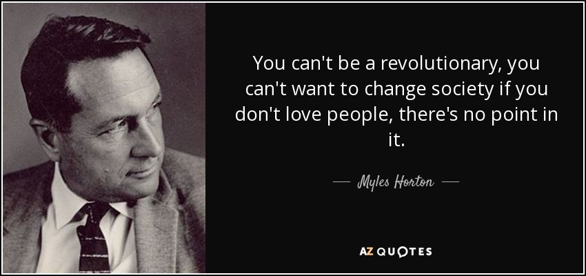 You can't be a revolutionary, you can't want to change society if you don't love people, there's no point in it. - Myles Horton