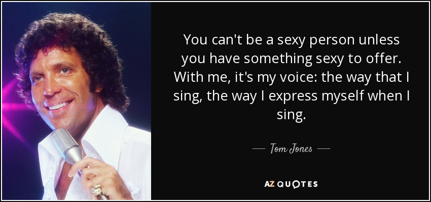 You can't be a sexy person unless you have something sexy to offer. With me, it's my voice: the way that I sing, the way I express myself when I sing. - Tom Jones