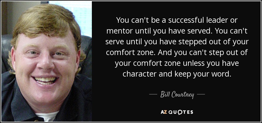 You can't be a successful leader or mentor until you have served. You can't serve until you have stepped out of your comfort zone. And you can't step out of your comfort zone unless you have character and keep your word. - Bill Courtney