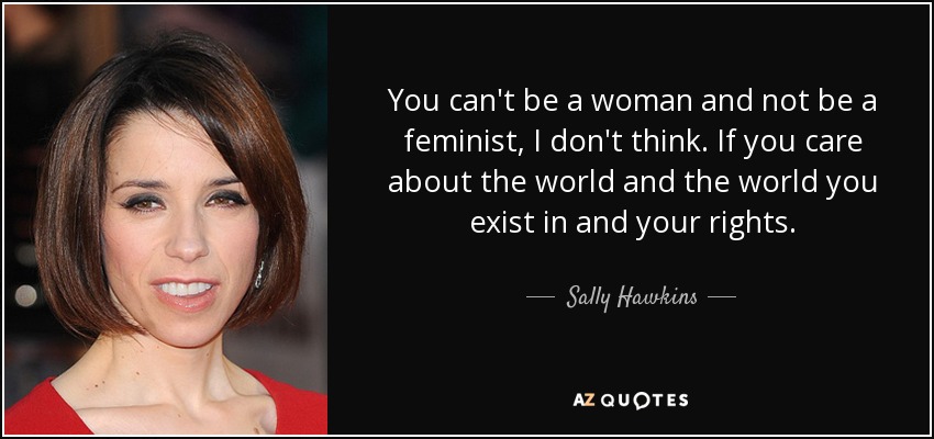You can't be a woman and not be a feminist, I don't think. If you care about the world and the world you exist in and your rights. - Sally Hawkins