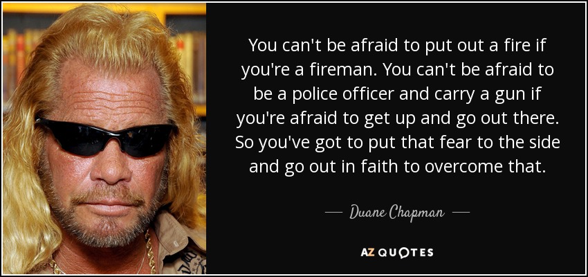 You can't be afraid to put out a fire if you're a fireman. You can't be afraid to be a police officer and carry a gun if you're afraid to get up and go out there. So you've got to put that fear to the side and go out in faith to overcome that. - Duane Chapman