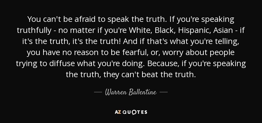 You can't be afraid to speak the truth. If you're speaking truthfully - no matter if you're White, Black, Hispanic, Asian - if it's the truth, it's the truth! And if that's what you're telling, you have no reason to be fearful, or, worry about people trying to diffuse what you're doing. Because, if you're speaking the truth, they can't beat the truth. - Warren Ballentine