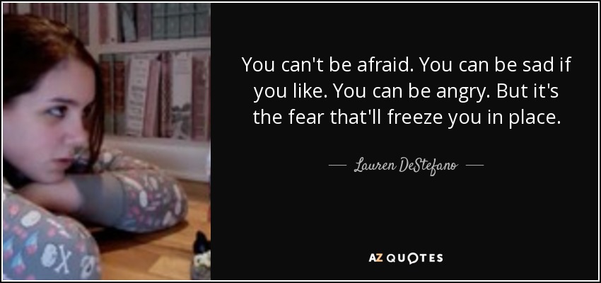 You can't be afraid. You can be sad if you like. You can be angry. But it's the fear that'll freeze you in place. - Lauren DeStefano