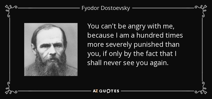 You can't be angry with me, because I am a hundred times more severely punished than you, if only by the fact that I shall never see you again. - Fyodor Dostoevsky