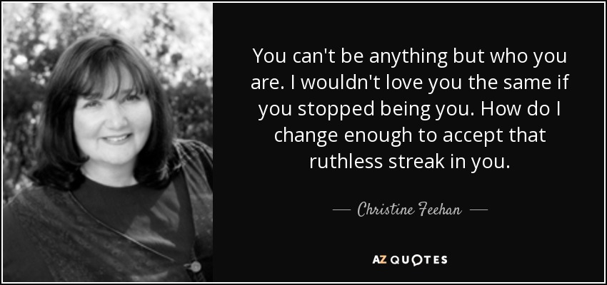You can't be anything but who you are. I wouldn't love you the same if you stopped being you. How do I change enough to accept that ruthless streak in you. - Christine Feehan