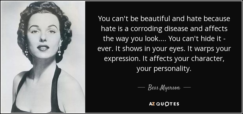 You can't be beautiful and hate because hate is a corroding disease and affects the way you look. ... You can't hide it - ever. It shows in your eyes. It warps your expression. It affects your character, your personality. - Bess Myerson