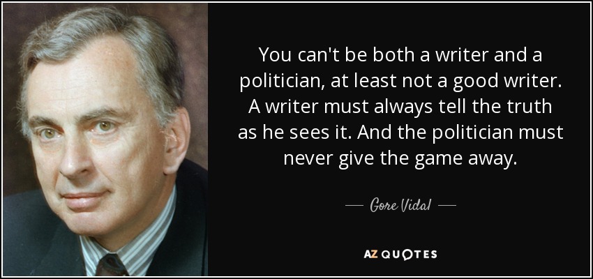 You can't be both a writer and a politician, at least not a good writer. A writer must always tell the truth as he sees it. And the politician must never give the game away. - Gore Vidal