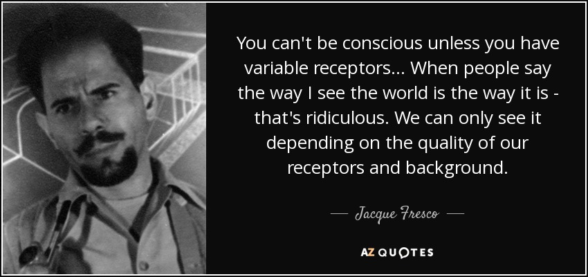 You can't be conscious unless you have variable receptors... When people say the way I see the world is the way it is - that's ridiculous. We can only see it depending on the quality of our receptors and background. - Jacque Fresco