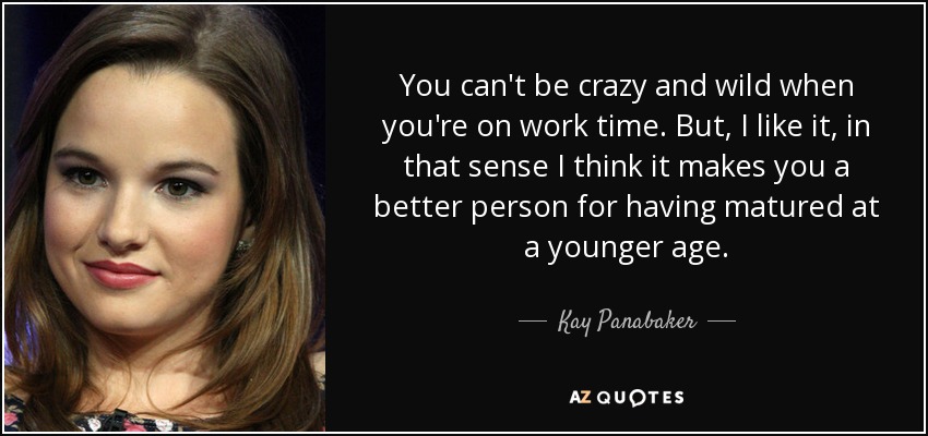 You can't be crazy and wild when you're on work time. But, I like it, in that sense I think it makes you a better person for having matured at a younger age. - Kay Panabaker