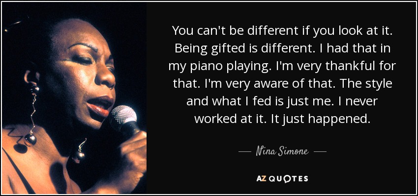You can't be different if you look at it. Being gifted is different. I had that in my piano playing. I'm very thankful for that. I'm very aware of that. The style and what I fed is just me. I never worked at it. It just happened. - Nina Simone