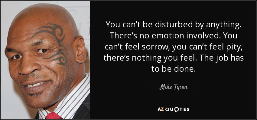 You can’t be disturbed by anything. There’s no emotion involved. You can’t feel sorrow, you can’t feel pity, there’s nothing you feel. The job has to be done. - Mike Tyson