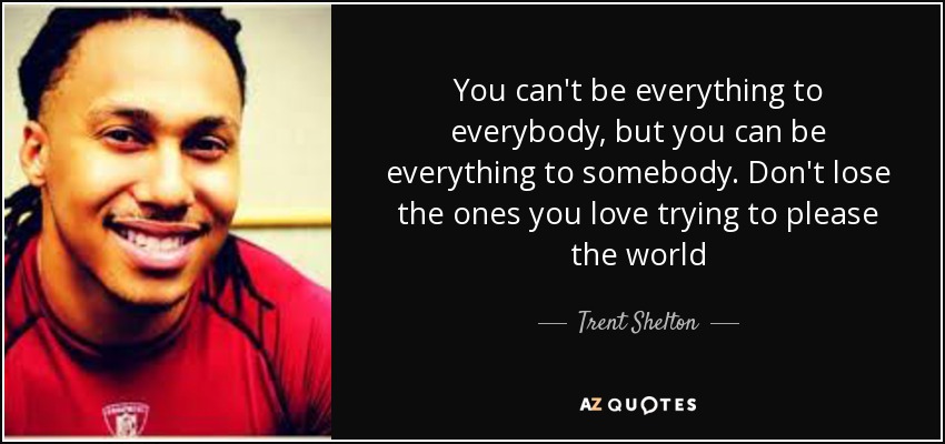 You can't be everything to everybody, but you can be everything to somebody. Don't lose the ones you love trying to please the world - Trent Shelton