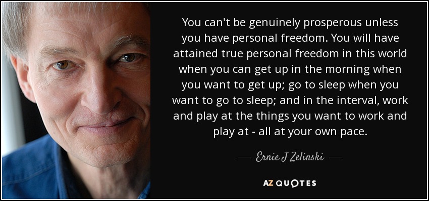 You can't be genuinely prosperous unless you have personal freedom. You will have attained true personal freedom in this world when you can get up in the morning when you want to get up; go to sleep when you want to go to sleep; and in the interval, work and play at the things you want to work and play at - all at your own pace. - Ernie J Zelinski