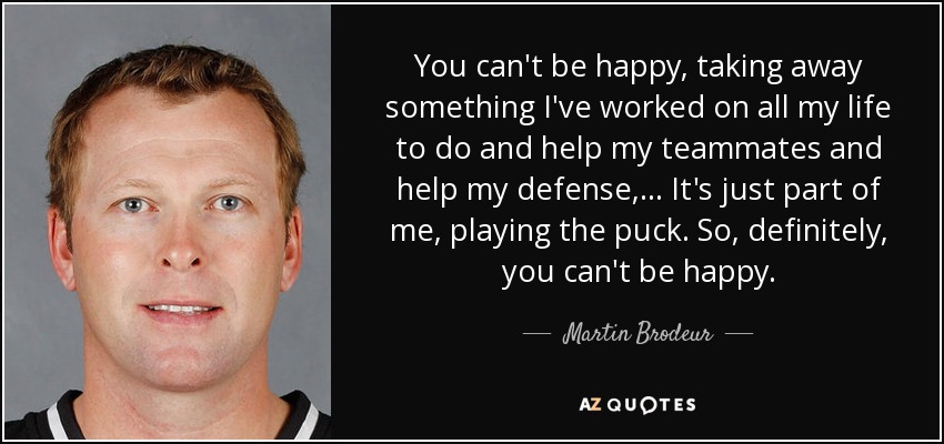 You can't be happy, taking away something I've worked on all my life to do and help my teammates and help my defense, ... It's just part of me, playing the puck. So, definitely, you can't be happy. - Martin Brodeur