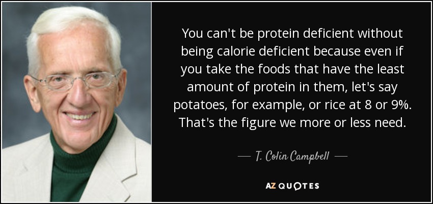 You can't be protein deficient without being calorie deficient because even if you take the foods that have the least amount of protein in them, let's say potatoes, for example, or rice at 8 or 9%. That's the figure we more or less need. - T. Colin Campbell