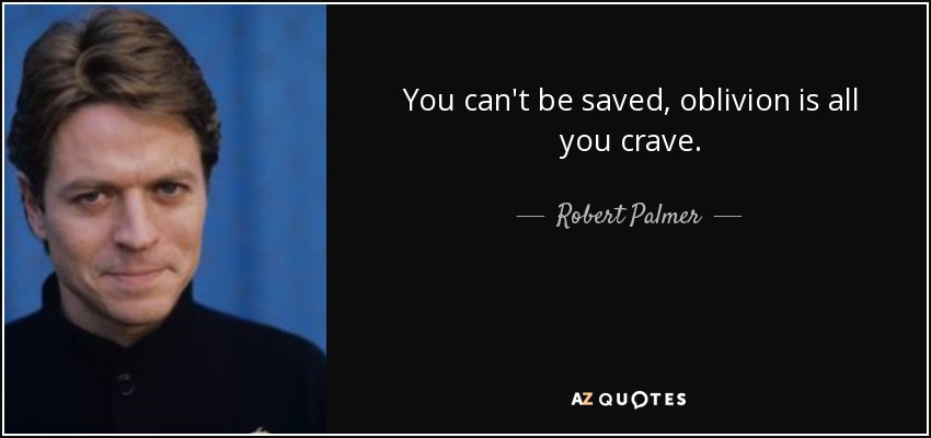 You can't be saved, oblivion is all you crave. - Robert Palmer