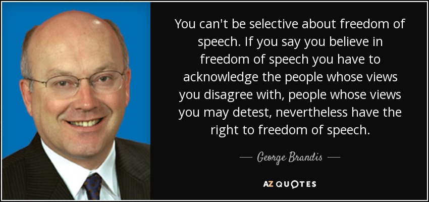 You can't be selective about freedom of speech. If you say you believe in freedom of speech you have to acknowledge the people whose views you disagree with, people whose views you may detest, nevertheless have the right to freedom of speech. - George Brandis