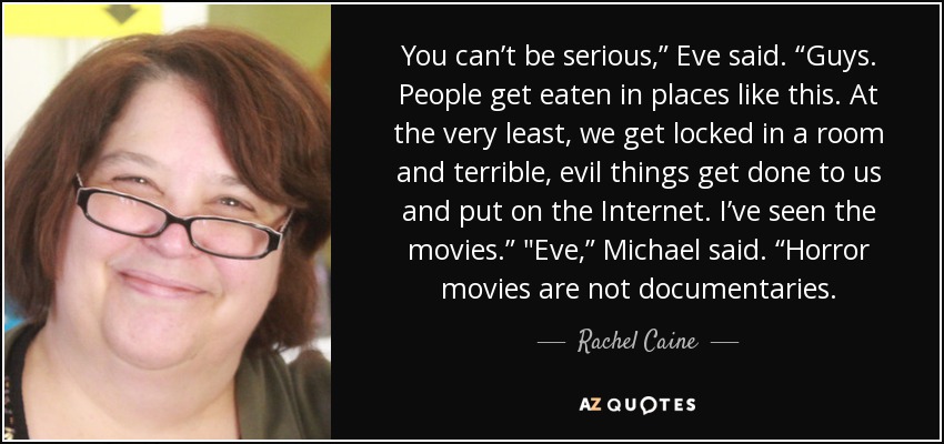 You can’t be serious,” Eve said. “Guys. People get eaten in places like this. At the very least, we get locked in a room and terrible, evil things get done to us and put on the Internet. I’ve seen the movies.” 