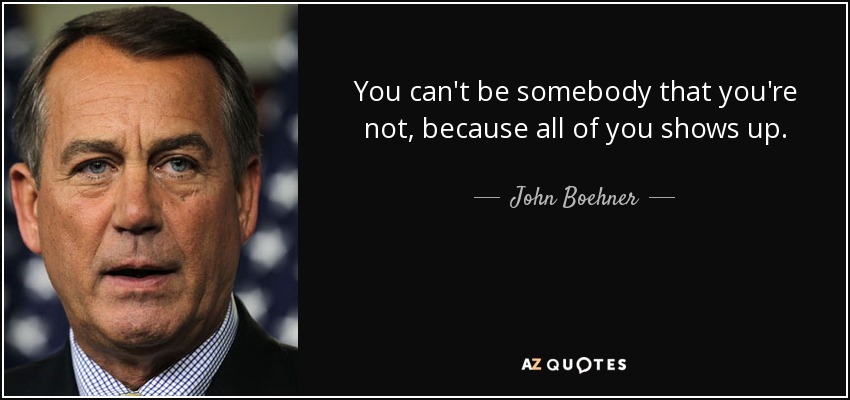You can't be somebody that you're not, because all of you shows up. - John Boehner