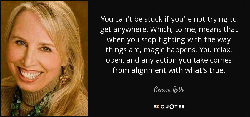 You can't be stuck if you're not trying to get anywhere. Which, to me, means that when you stop fighting with the way things are, magic happens. You relax, open, and any action you take comes from alignment with what's true. - Geneen Roth