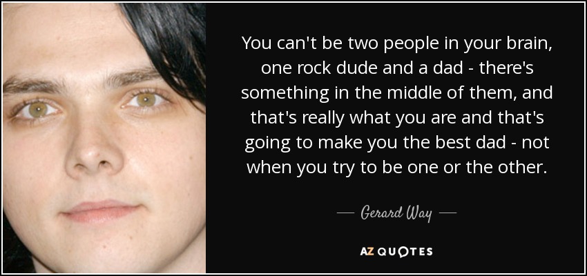 You can't be two people in your brain, one rock dude and a dad - there's something in the middle of them, and that's really what you are and that's going to make you the best dad - not when you try to be one or the other. - Gerard Way